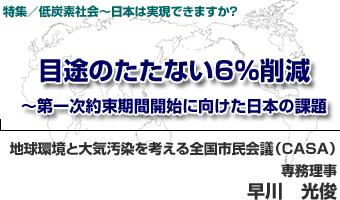 特集／低炭素社会〜日本は実現できますか？
目途のたたない6％削減〜第一次約束期間開始に向けた日本の課題
地球環境と大気汚染を考える全国市民会議（CASA）専務理事　早川　光俊