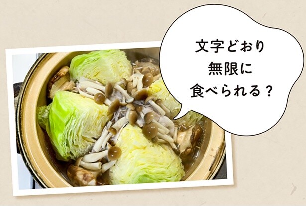 無限キャベツ鍋／素材のうまみが合わさって、キャベツ1玉があっという間になくなっちゃいます。4等分に切ったキャベツ、豚バラ肉、しめじ、しいたけ、コンソメスープを入れ、キャベツがしんなりしたら完成。